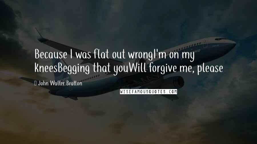 John Walter Bratton Quotes: Because I was flat out wrongI'm on my kneesBegging that youWill forgive me, please