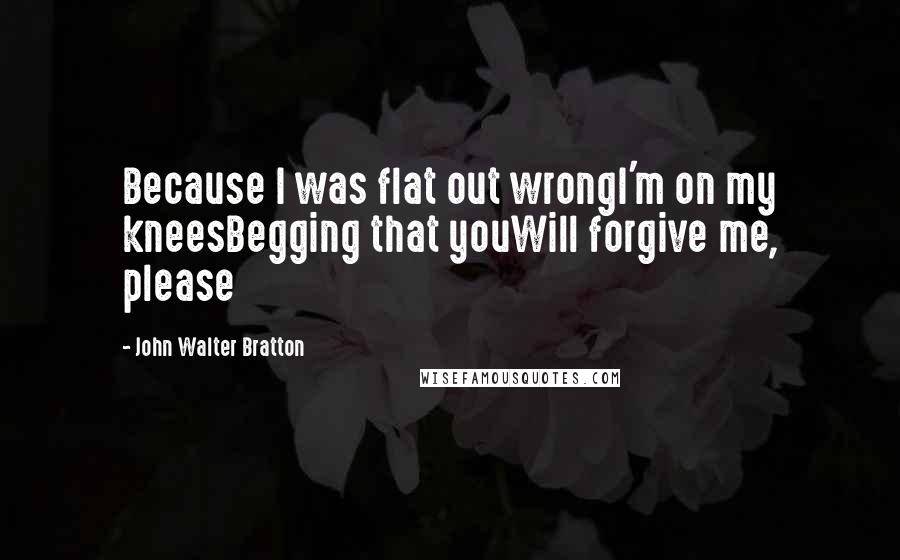 John Walter Bratton Quotes: Because I was flat out wrongI'm on my kneesBegging that youWill forgive me, please