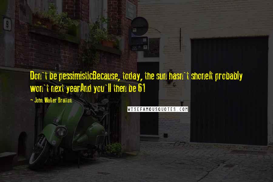 John Walter Bratton Quotes: Don't be pessimisticBecause, today, the sun hasn't shoneIt probably won't next yearAnd you'll then be 61