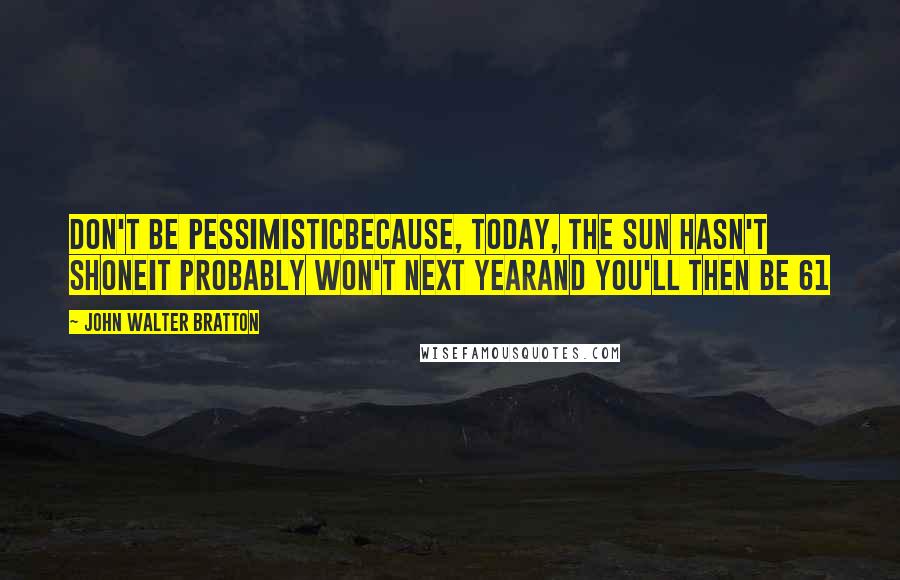 John Walter Bratton Quotes: Don't be pessimisticBecause, today, the sun hasn't shoneIt probably won't next yearAnd you'll then be 61