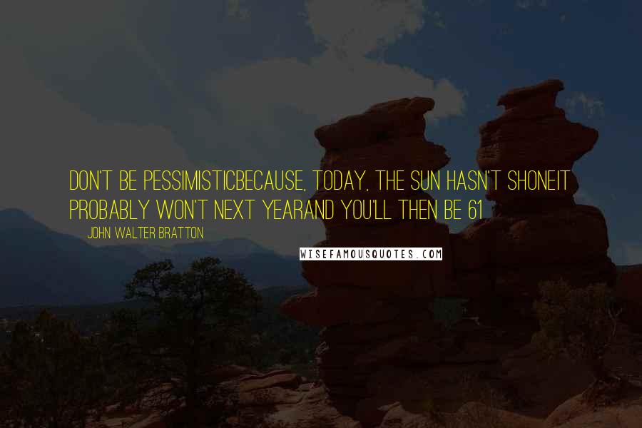 John Walter Bratton Quotes: Don't be pessimisticBecause, today, the sun hasn't shoneIt probably won't next yearAnd you'll then be 61