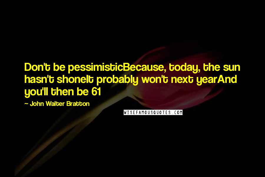John Walter Bratton Quotes: Don't be pessimisticBecause, today, the sun hasn't shoneIt probably won't next yearAnd you'll then be 61