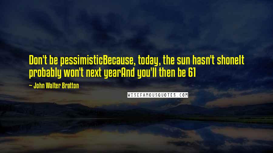 John Walter Bratton Quotes: Don't be pessimisticBecause, today, the sun hasn't shoneIt probably won't next yearAnd you'll then be 61