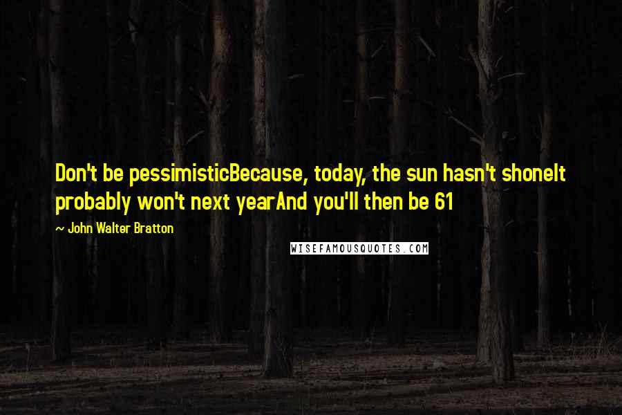 John Walter Bratton Quotes: Don't be pessimisticBecause, today, the sun hasn't shoneIt probably won't next yearAnd you'll then be 61