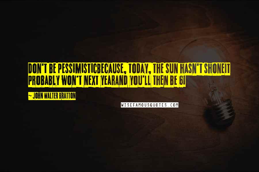 John Walter Bratton Quotes: Don't be pessimisticBecause, today, the sun hasn't shoneIt probably won't next yearAnd you'll then be 61