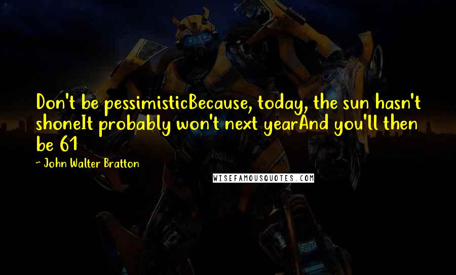 John Walter Bratton Quotes: Don't be pessimisticBecause, today, the sun hasn't shoneIt probably won't next yearAnd you'll then be 61