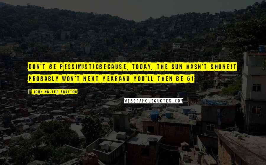 John Walter Bratton Quotes: Don't be pessimisticBecause, today, the sun hasn't shoneIt probably won't next yearAnd you'll then be 61