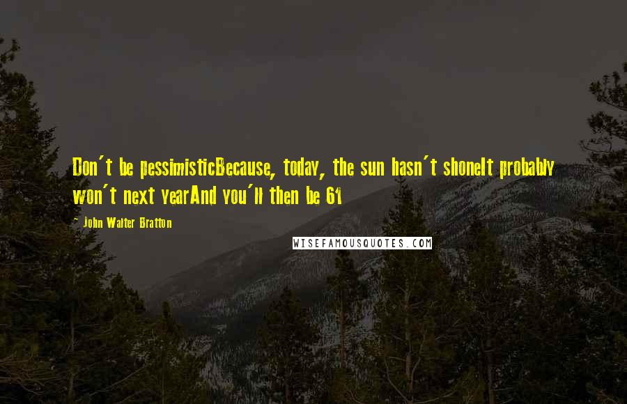 John Walter Bratton Quotes: Don't be pessimisticBecause, today, the sun hasn't shoneIt probably won't next yearAnd you'll then be 61