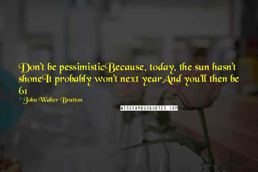 John Walter Bratton Quotes: Don't be pessimisticBecause, today, the sun hasn't shoneIt probably won't next yearAnd you'll then be 61