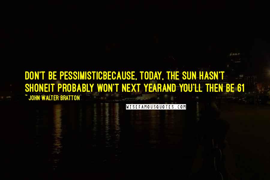 John Walter Bratton Quotes: Don't be pessimisticBecause, today, the sun hasn't shoneIt probably won't next yearAnd you'll then be 61