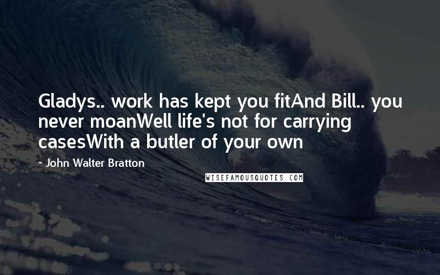 John Walter Bratton Quotes: Gladys.. work has kept you fitAnd Bill.. you never moanWell life's not for carrying casesWith a butler of your own