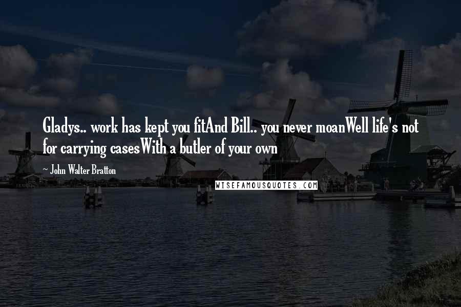 John Walter Bratton Quotes: Gladys.. work has kept you fitAnd Bill.. you never moanWell life's not for carrying casesWith a butler of your own