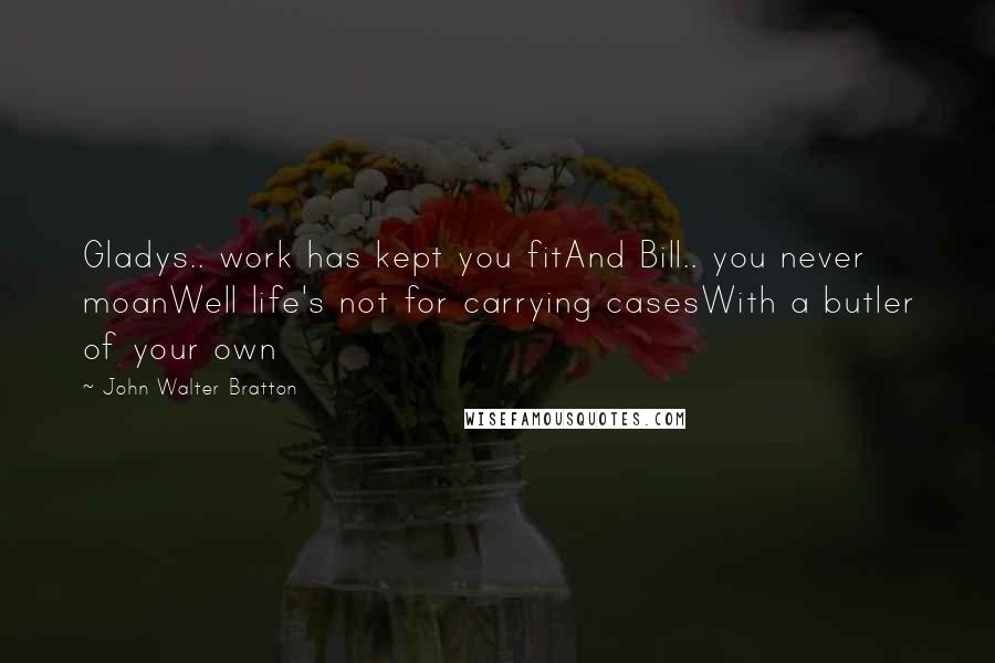 John Walter Bratton Quotes: Gladys.. work has kept you fitAnd Bill.. you never moanWell life's not for carrying casesWith a butler of your own