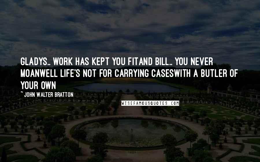 John Walter Bratton Quotes: Gladys.. work has kept you fitAnd Bill.. you never moanWell life's not for carrying casesWith a butler of your own