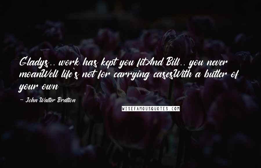 John Walter Bratton Quotes: Gladys.. work has kept you fitAnd Bill.. you never moanWell life's not for carrying casesWith a butler of your own