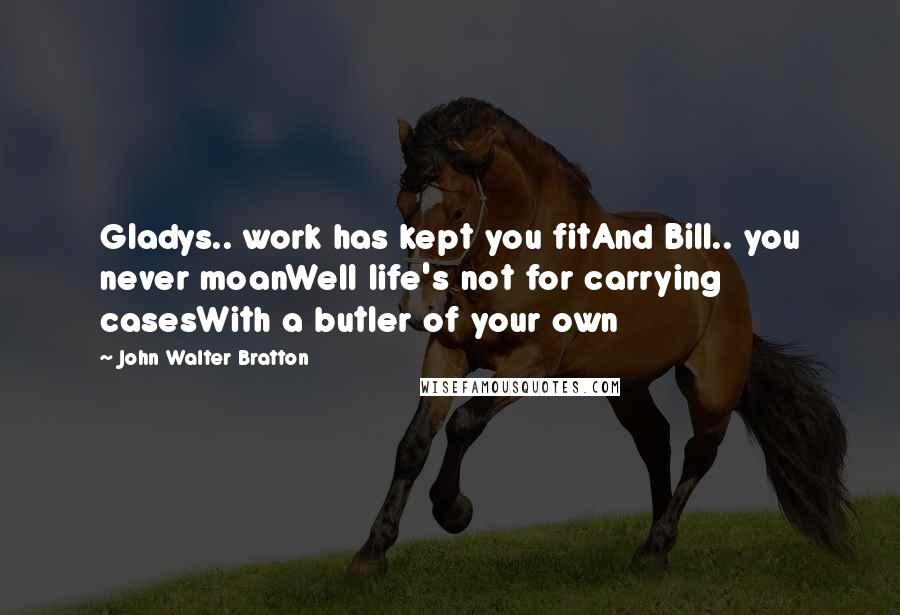 John Walter Bratton Quotes: Gladys.. work has kept you fitAnd Bill.. you never moanWell life's not for carrying casesWith a butler of your own