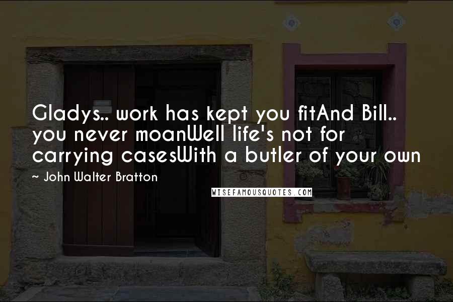 John Walter Bratton Quotes: Gladys.. work has kept you fitAnd Bill.. you never moanWell life's not for carrying casesWith a butler of your own