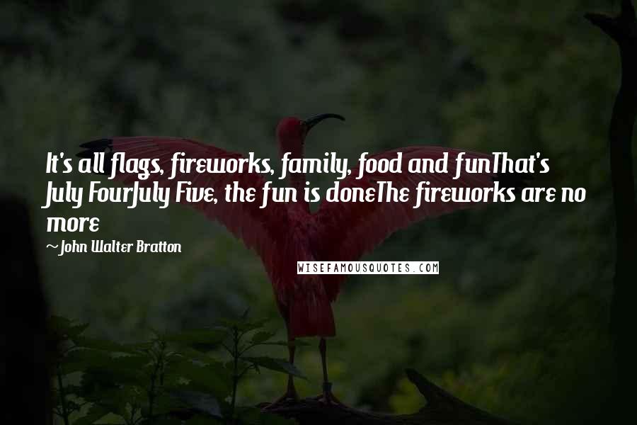 John Walter Bratton Quotes: It's all flags, fireworks, family, food and funThat's July FourJuly Five, the fun is doneThe fireworks are no more