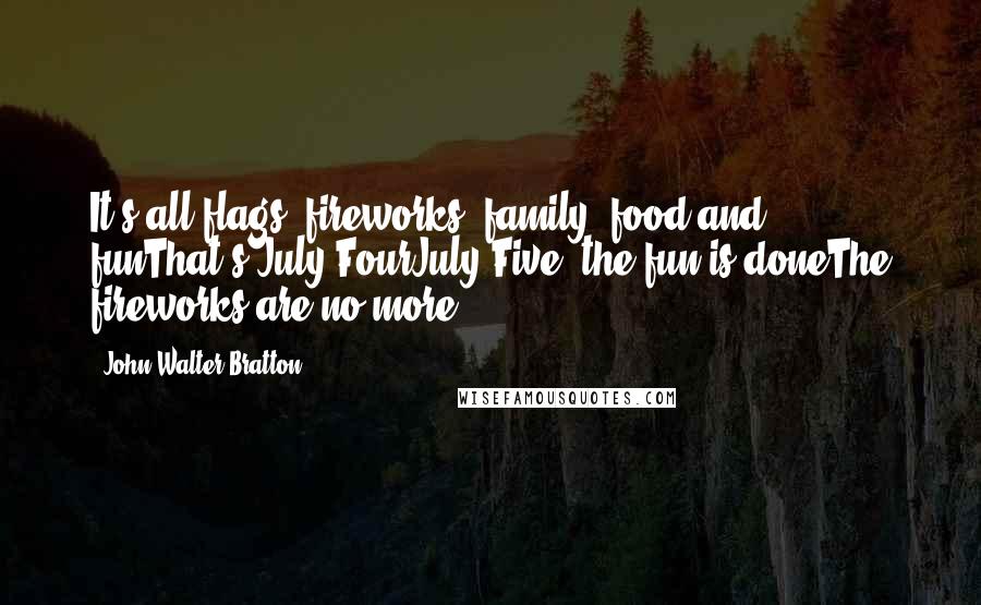 John Walter Bratton Quotes: It's all flags, fireworks, family, food and funThat's July FourJuly Five, the fun is doneThe fireworks are no more