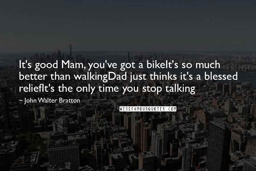 John Walter Bratton Quotes: It's good Mam, you've got a bikeIt's so much better than walkingDad just thinks it's a blessed reliefIt's the only time you stop talking