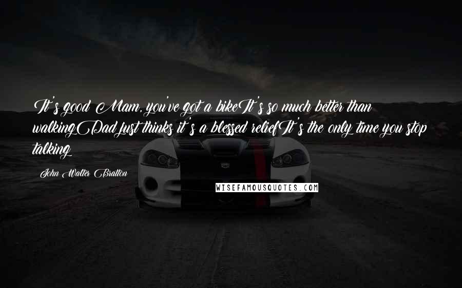 John Walter Bratton Quotes: It's good Mam, you've got a bikeIt's so much better than walkingDad just thinks it's a blessed reliefIt's the only time you stop talking
