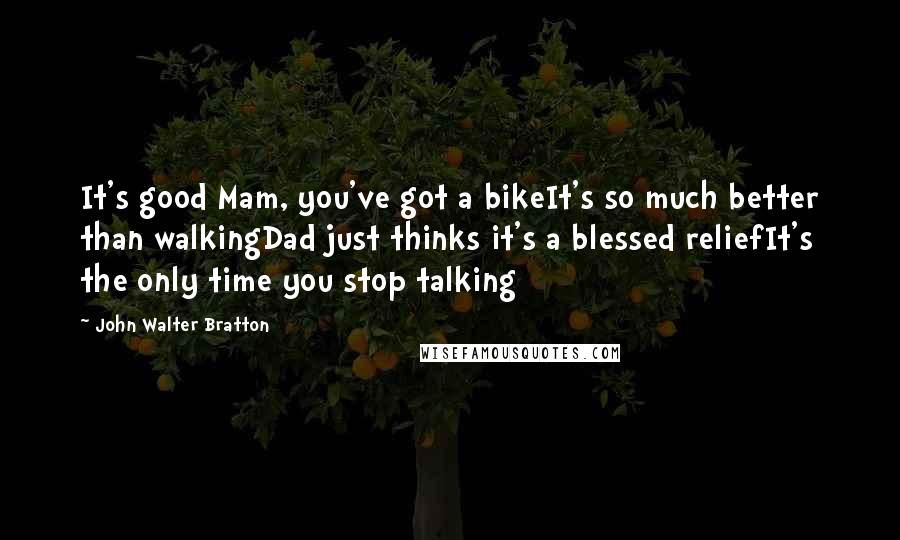 John Walter Bratton Quotes: It's good Mam, you've got a bikeIt's so much better than walkingDad just thinks it's a blessed reliefIt's the only time you stop talking