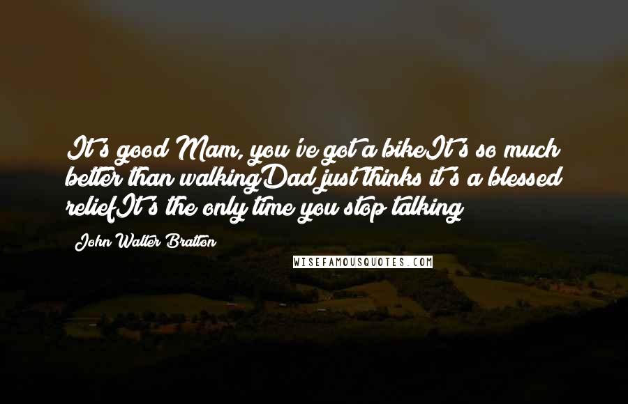 John Walter Bratton Quotes: It's good Mam, you've got a bikeIt's so much better than walkingDad just thinks it's a blessed reliefIt's the only time you stop talking