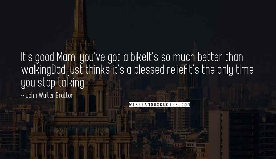 John Walter Bratton Quotes: It's good Mam, you've got a bikeIt's so much better than walkingDad just thinks it's a blessed reliefIt's the only time you stop talking