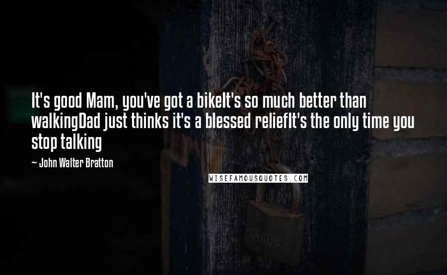 John Walter Bratton Quotes: It's good Mam, you've got a bikeIt's so much better than walkingDad just thinks it's a blessed reliefIt's the only time you stop talking