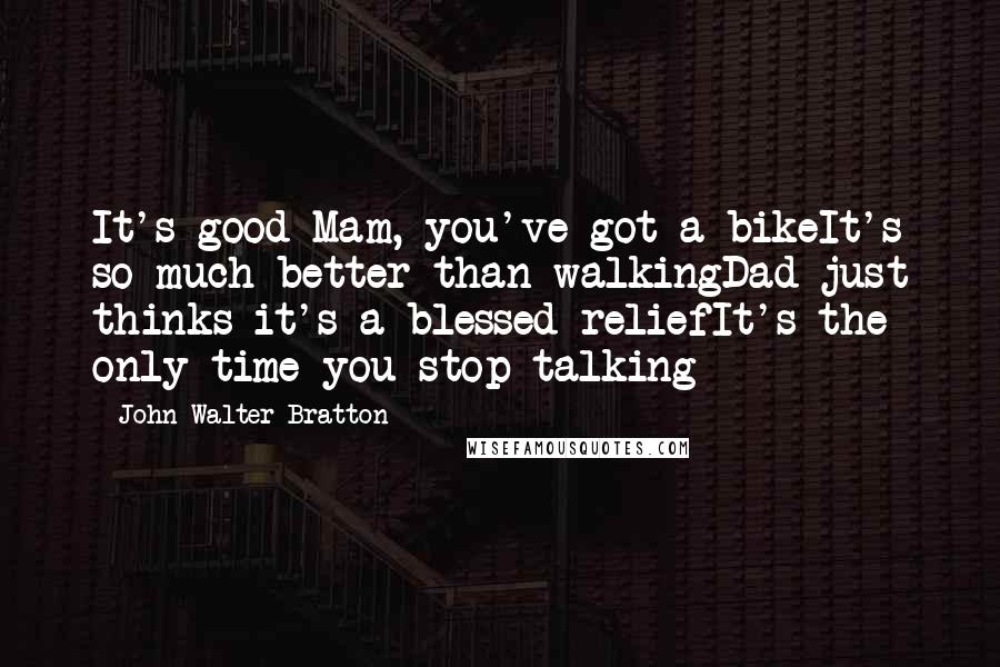 John Walter Bratton Quotes: It's good Mam, you've got a bikeIt's so much better than walkingDad just thinks it's a blessed reliefIt's the only time you stop talking