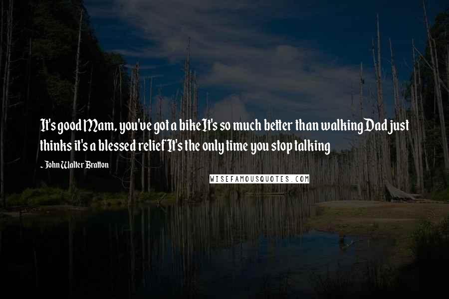 John Walter Bratton Quotes: It's good Mam, you've got a bikeIt's so much better than walkingDad just thinks it's a blessed reliefIt's the only time you stop talking