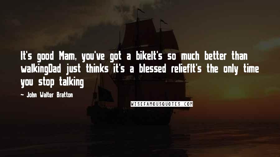 John Walter Bratton Quotes: It's good Mam, you've got a bikeIt's so much better than walkingDad just thinks it's a blessed reliefIt's the only time you stop talking