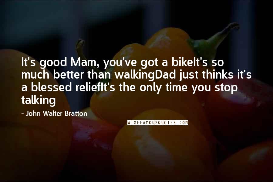 John Walter Bratton Quotes: It's good Mam, you've got a bikeIt's so much better than walkingDad just thinks it's a blessed reliefIt's the only time you stop talking