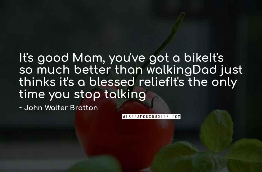 John Walter Bratton Quotes: It's good Mam, you've got a bikeIt's so much better than walkingDad just thinks it's a blessed reliefIt's the only time you stop talking