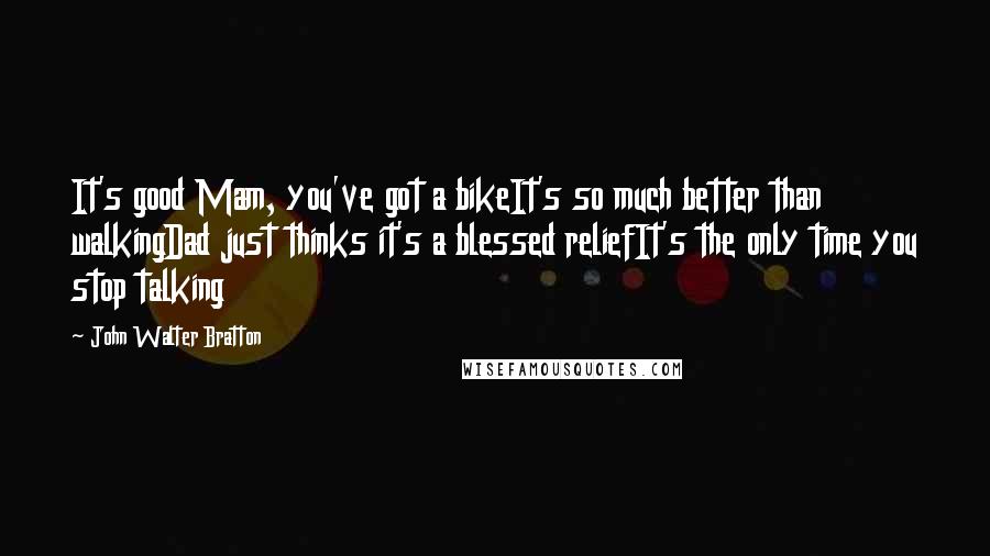 John Walter Bratton Quotes: It's good Mam, you've got a bikeIt's so much better than walkingDad just thinks it's a blessed reliefIt's the only time you stop talking