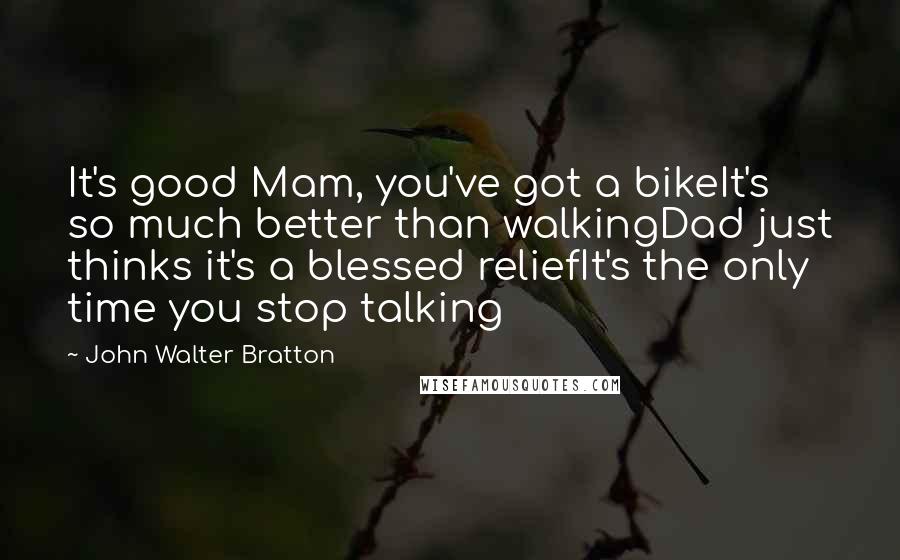 John Walter Bratton Quotes: It's good Mam, you've got a bikeIt's so much better than walkingDad just thinks it's a blessed reliefIt's the only time you stop talking