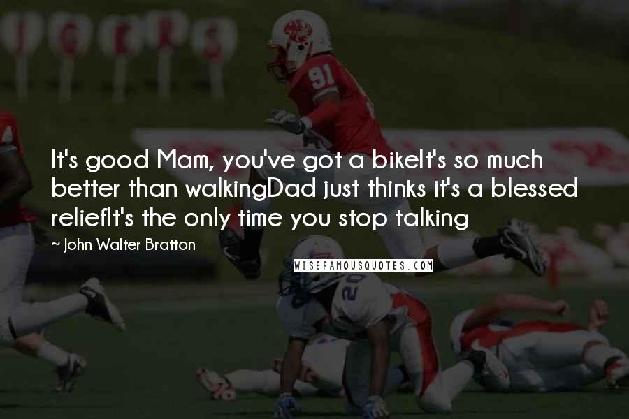 John Walter Bratton Quotes: It's good Mam, you've got a bikeIt's so much better than walkingDad just thinks it's a blessed reliefIt's the only time you stop talking