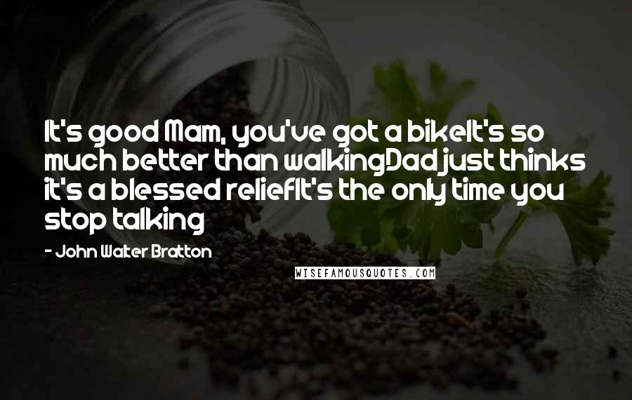 John Walter Bratton Quotes: It's good Mam, you've got a bikeIt's so much better than walkingDad just thinks it's a blessed reliefIt's the only time you stop talking