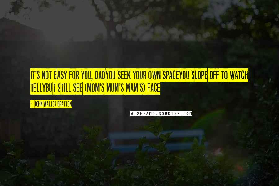 John Walter Bratton Quotes: It's not easy for you, DadYou seek your own spaceYou slope off to watch tellyBut still see (Mom's Mum's Mam's) face