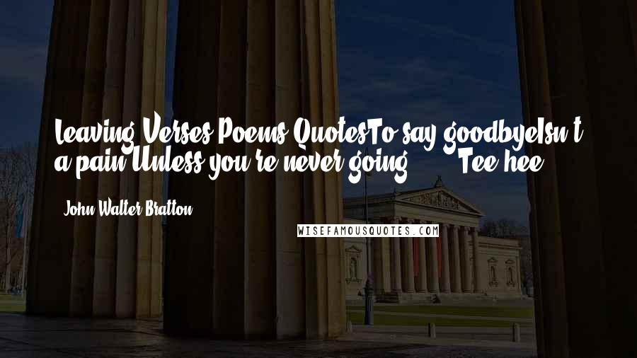John Walter Bratton Quotes: Leaving Verses Poems QuotesTo say goodbyeIsn't a pain Unless you're never going ... !(Tee hee)