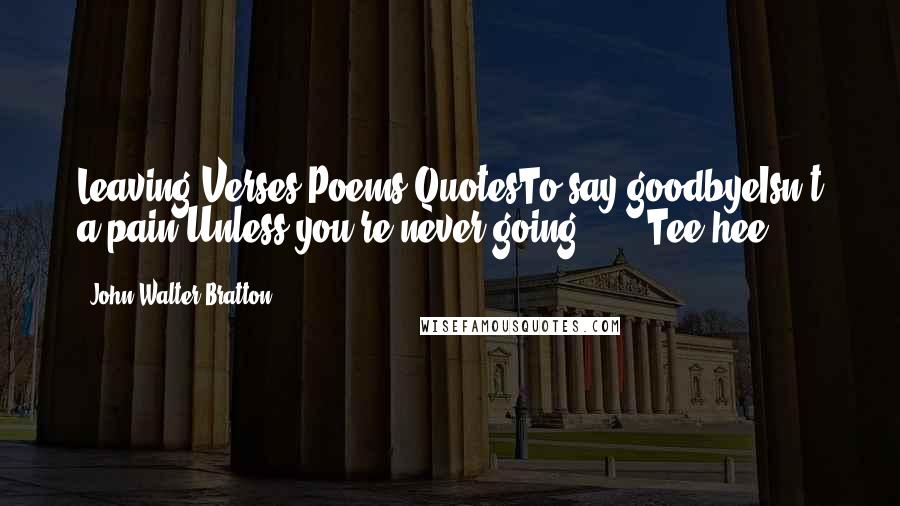 John Walter Bratton Quotes: Leaving Verses Poems QuotesTo say goodbyeIsn't a pain Unless you're never going ... !(Tee hee)