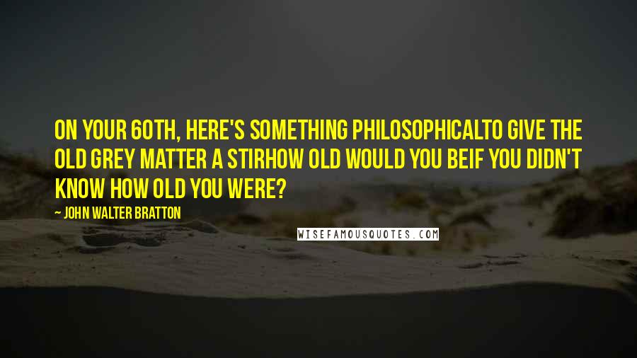 John Walter Bratton Quotes: On your 60th, here's something philosophicalTo give the old grey matter a stirHow old would you beIf you didn't know how old you were?