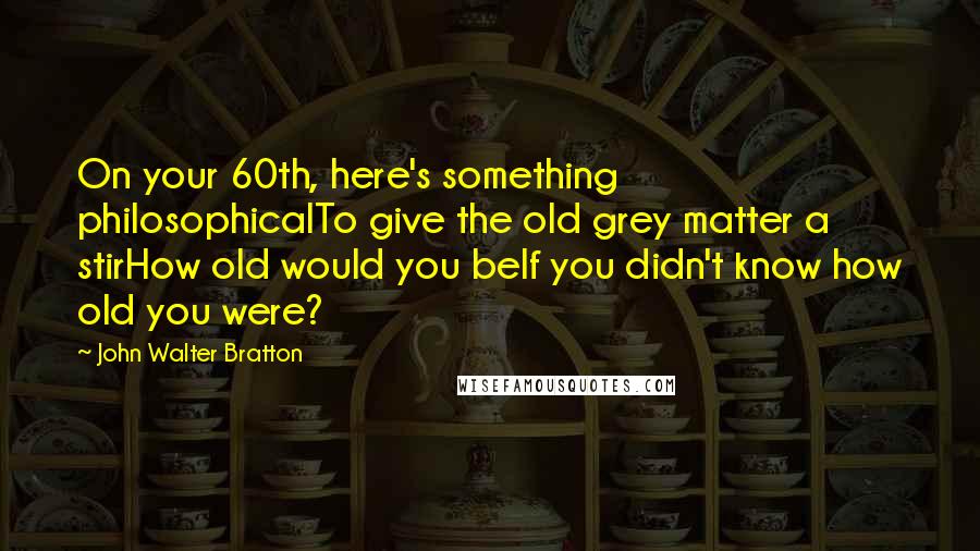 John Walter Bratton Quotes: On your 60th, here's something philosophicalTo give the old grey matter a stirHow old would you beIf you didn't know how old you were?