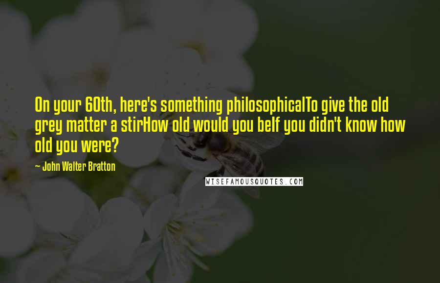 John Walter Bratton Quotes: On your 60th, here's something philosophicalTo give the old grey matter a stirHow old would you beIf you didn't know how old you were?