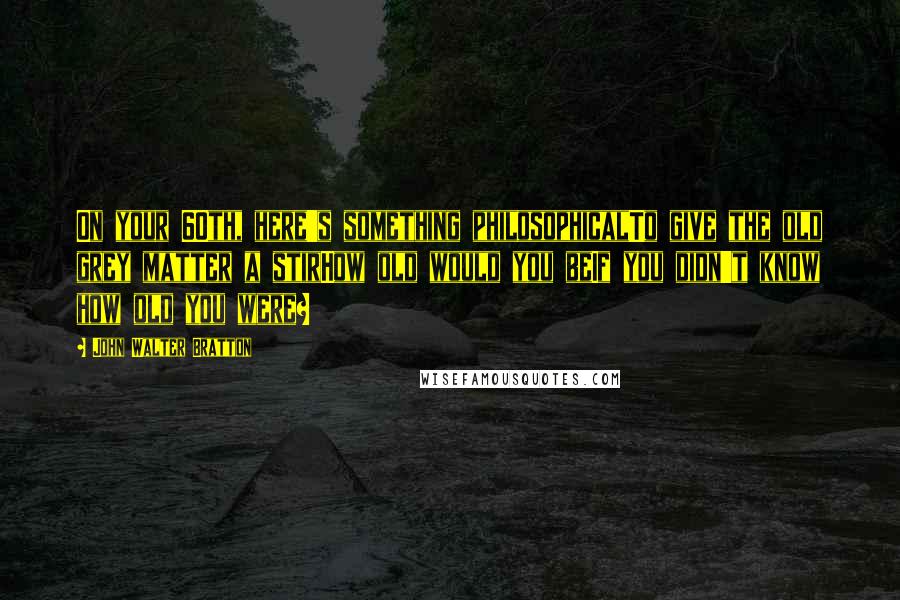 John Walter Bratton Quotes: On your 60th, here's something philosophicalTo give the old grey matter a stirHow old would you beIf you didn't know how old you were?