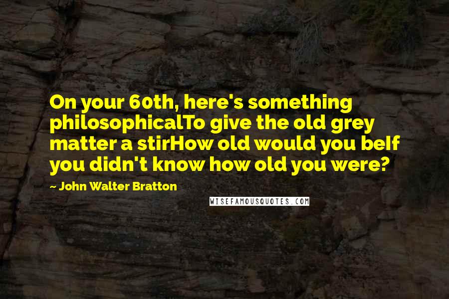 John Walter Bratton Quotes: On your 60th, here's something philosophicalTo give the old grey matter a stirHow old would you beIf you didn't know how old you were?