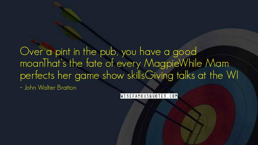 John Walter Bratton Quotes: Over a pint in the pub, you have a good moanThat's the fate of every MagpieWhile Mam perfects her game show skillsGiving talks at the WI