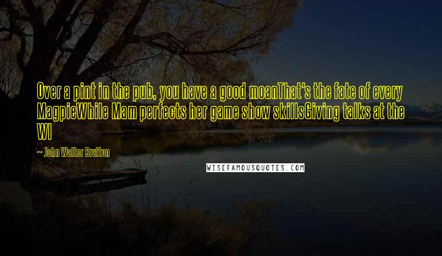 John Walter Bratton Quotes: Over a pint in the pub, you have a good moanThat's the fate of every MagpieWhile Mam perfects her game show skillsGiving talks at the WI
