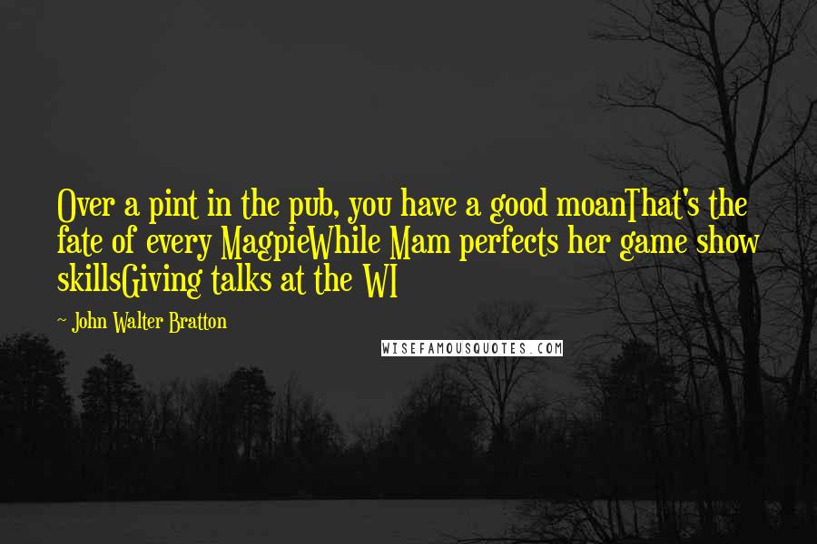 John Walter Bratton Quotes: Over a pint in the pub, you have a good moanThat's the fate of every MagpieWhile Mam perfects her game show skillsGiving talks at the WI