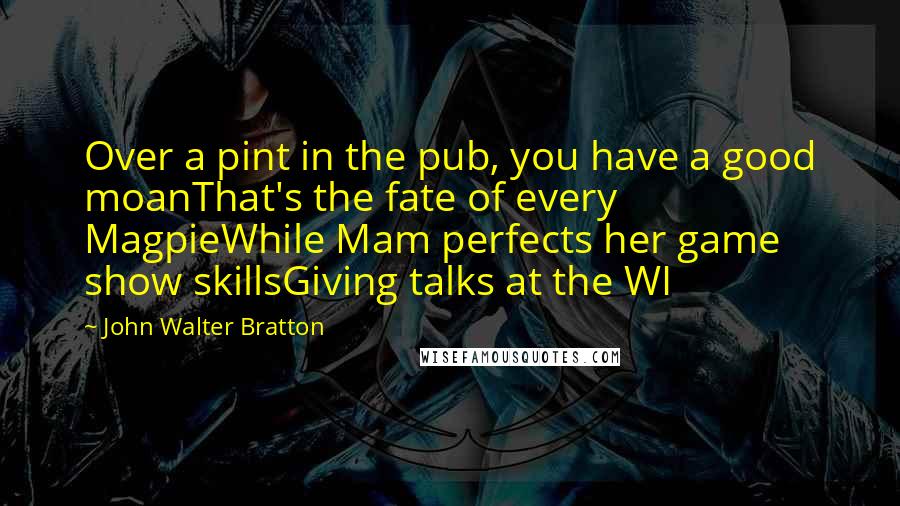 John Walter Bratton Quotes: Over a pint in the pub, you have a good moanThat's the fate of every MagpieWhile Mam perfects her game show skillsGiving talks at the WI